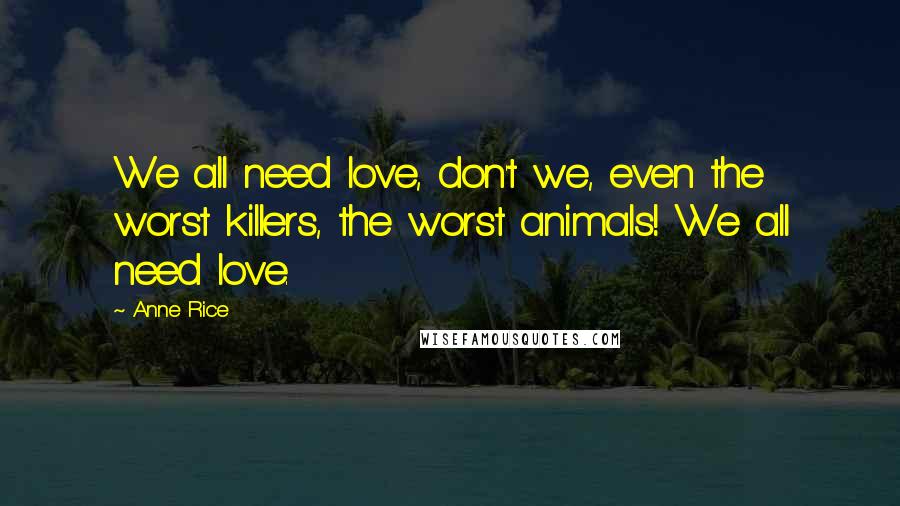 Anne Rice Quotes: We all need love, don't we, even the worst killers, the worst animals! We all need love.