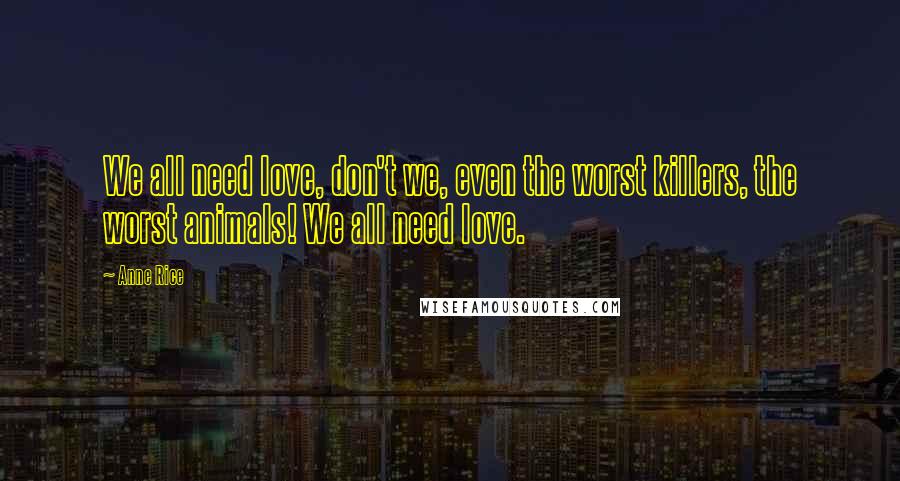 Anne Rice Quotes: We all need love, don't we, even the worst killers, the worst animals! We all need love.