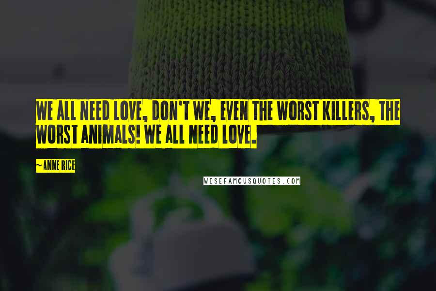 Anne Rice Quotes: We all need love, don't we, even the worst killers, the worst animals! We all need love.