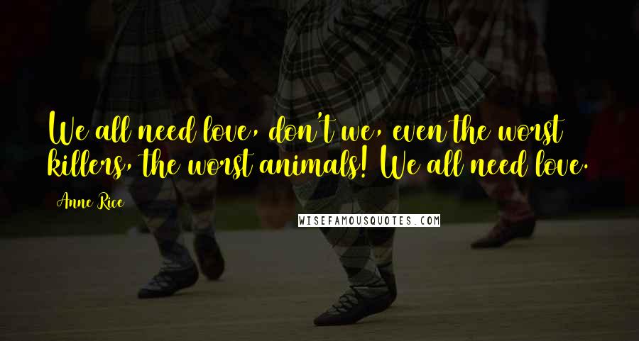 Anne Rice Quotes: We all need love, don't we, even the worst killers, the worst animals! We all need love.