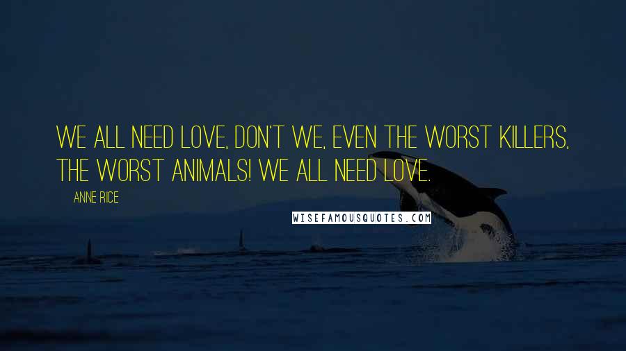 Anne Rice Quotes: We all need love, don't we, even the worst killers, the worst animals! We all need love.