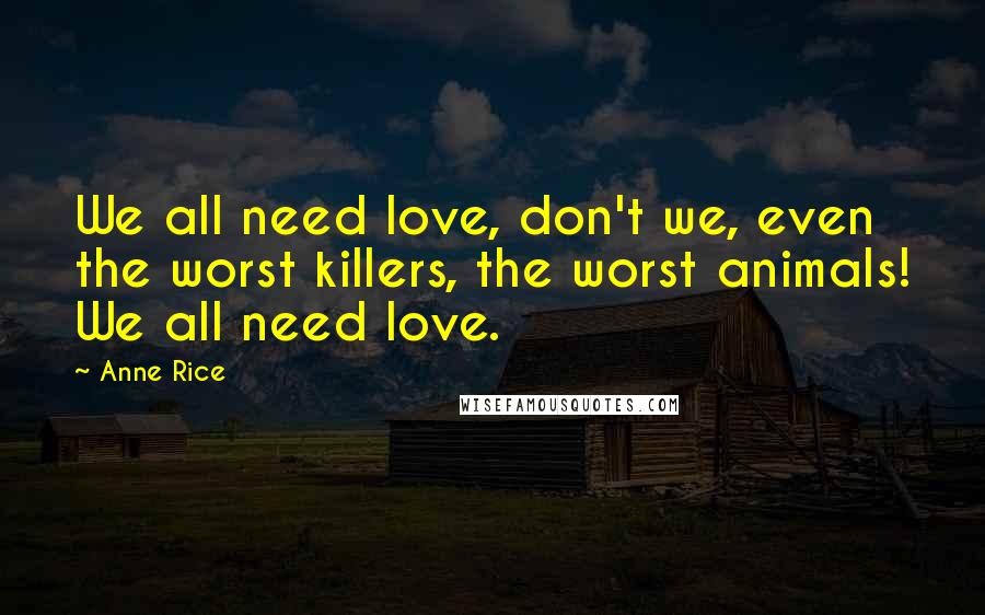 Anne Rice Quotes: We all need love, don't we, even the worst killers, the worst animals! We all need love.