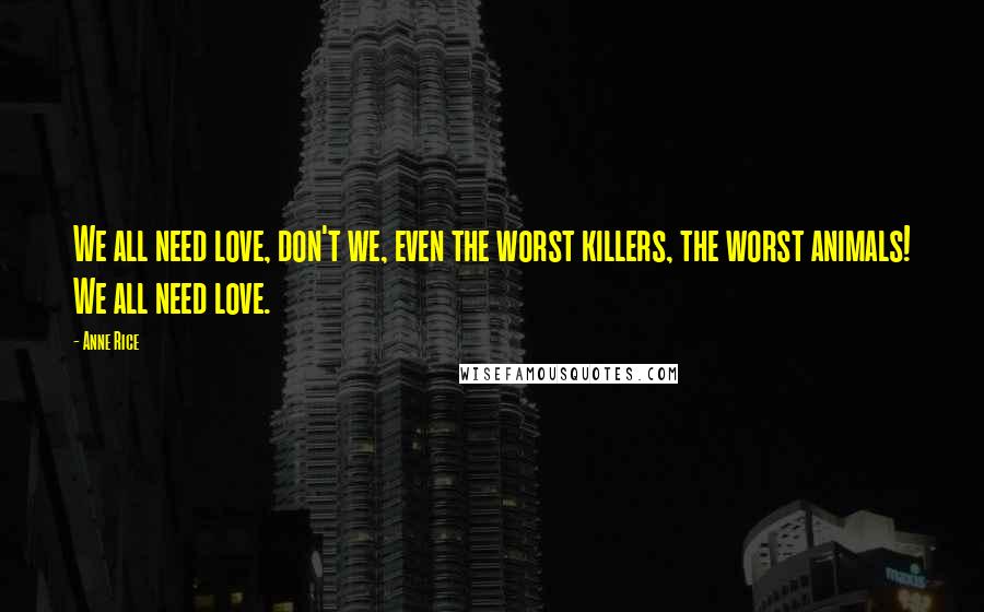 Anne Rice Quotes: We all need love, don't we, even the worst killers, the worst animals! We all need love.