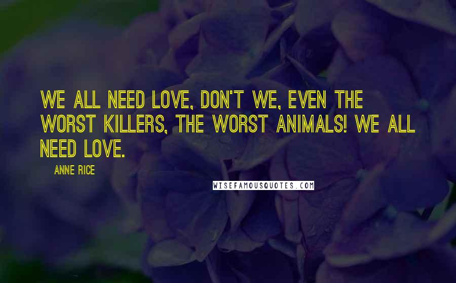 Anne Rice Quotes: We all need love, don't we, even the worst killers, the worst animals! We all need love.
