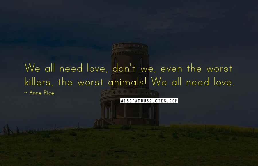 Anne Rice Quotes: We all need love, don't we, even the worst killers, the worst animals! We all need love.
