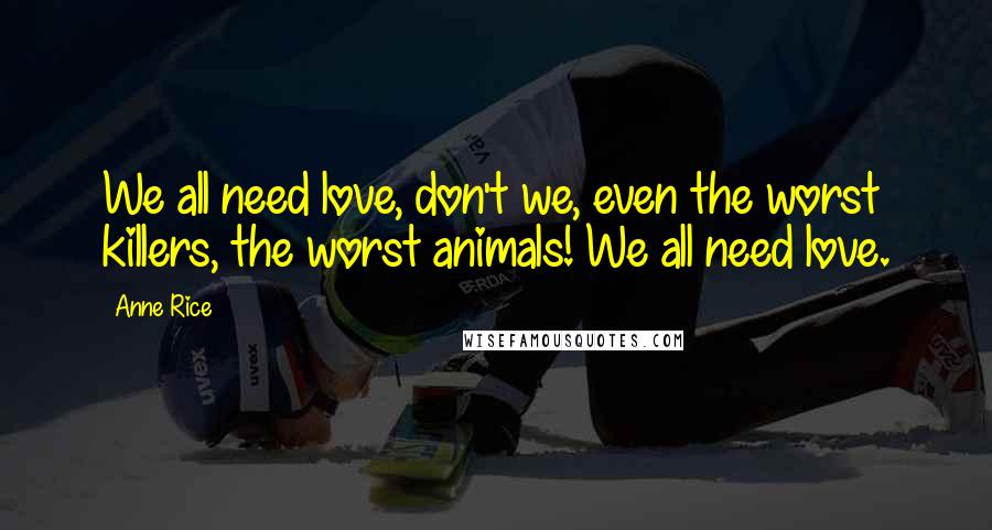 Anne Rice Quotes: We all need love, don't we, even the worst killers, the worst animals! We all need love.