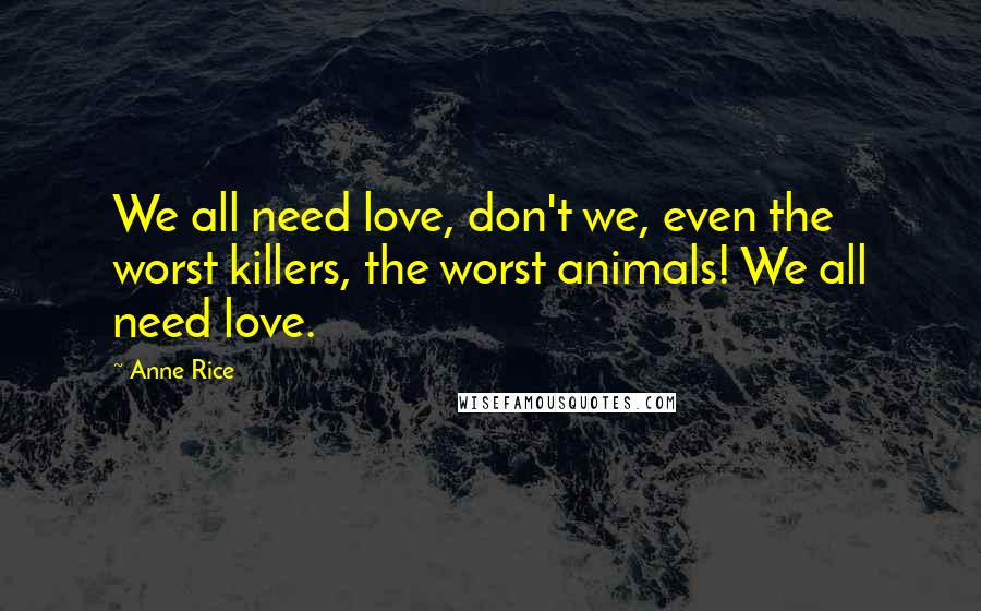 Anne Rice Quotes: We all need love, don't we, even the worst killers, the worst animals! We all need love.