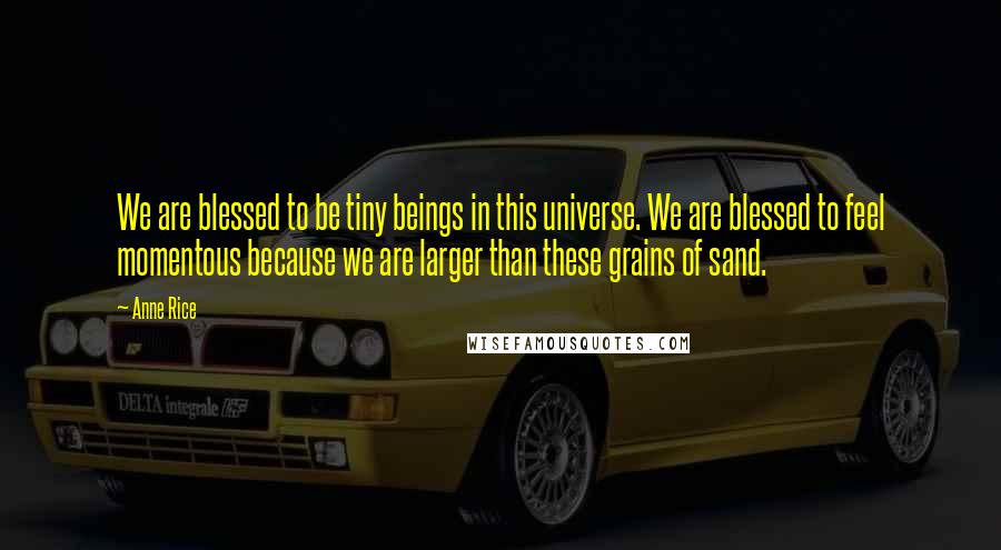 Anne Rice Quotes: We are blessed to be tiny beings in this universe. We are blessed to feel momentous because we are larger than these grains of sand.