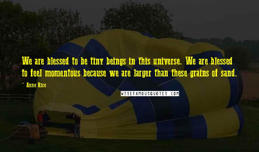 Anne Rice Quotes: We are blessed to be tiny beings in this universe. We are blessed to feel momentous because we are larger than these grains of sand.