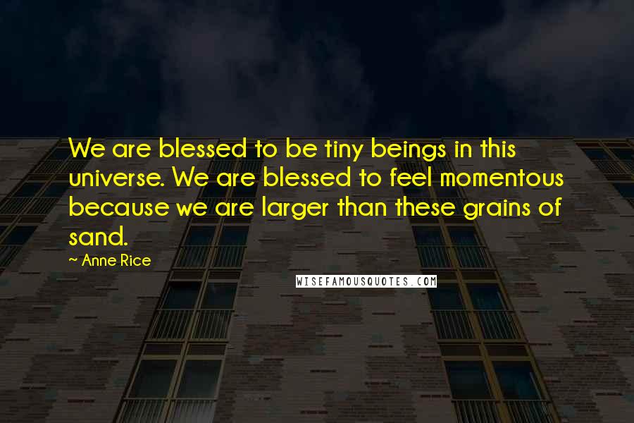 Anne Rice Quotes: We are blessed to be tiny beings in this universe. We are blessed to feel momentous because we are larger than these grains of sand.