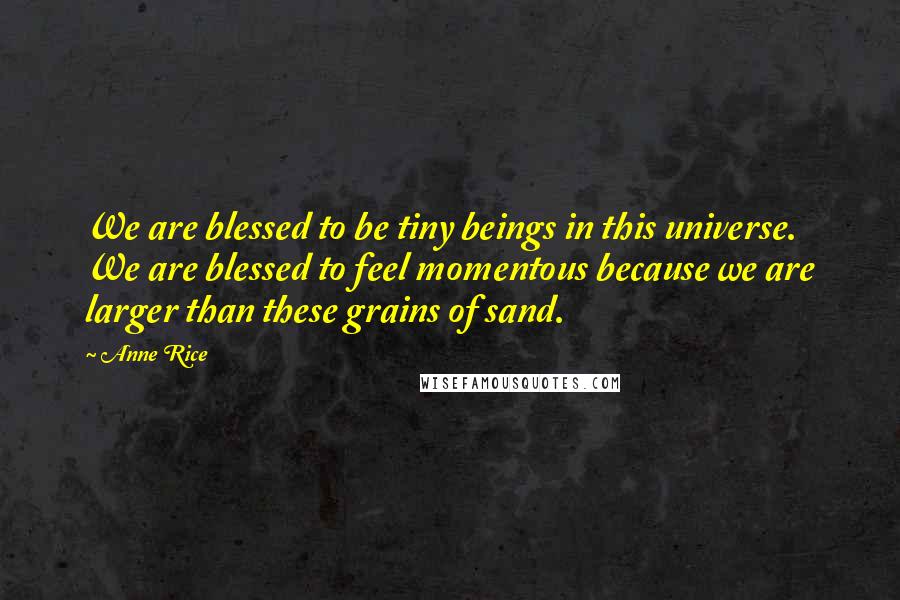 Anne Rice Quotes: We are blessed to be tiny beings in this universe. We are blessed to feel momentous because we are larger than these grains of sand.