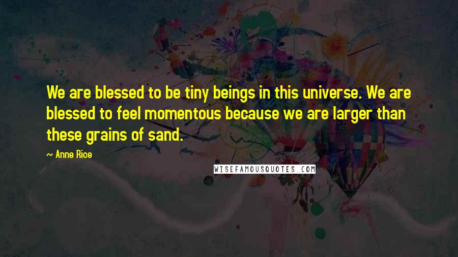 Anne Rice Quotes: We are blessed to be tiny beings in this universe. We are blessed to feel momentous because we are larger than these grains of sand.