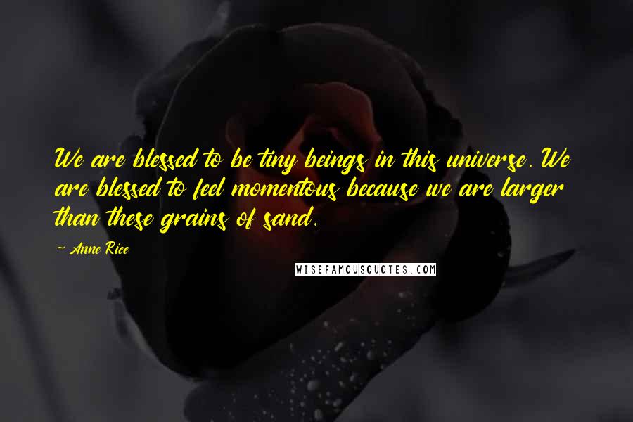 Anne Rice Quotes: We are blessed to be tiny beings in this universe. We are blessed to feel momentous because we are larger than these grains of sand.