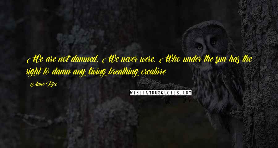 Anne Rice Quotes: We are not damned. We never were. Who under the sun has the right to damn any living breathing creature?