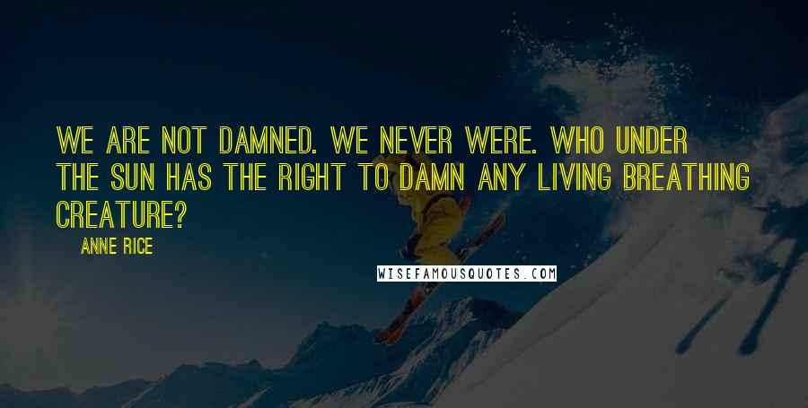 Anne Rice Quotes: We are not damned. We never were. Who under the sun has the right to damn any living breathing creature?