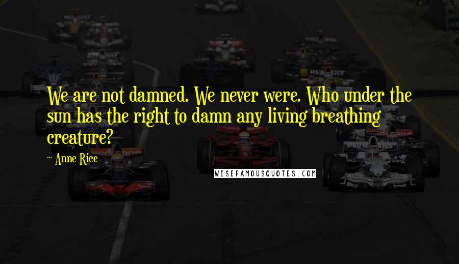 Anne Rice Quotes: We are not damned. We never were. Who under the sun has the right to damn any living breathing creature?