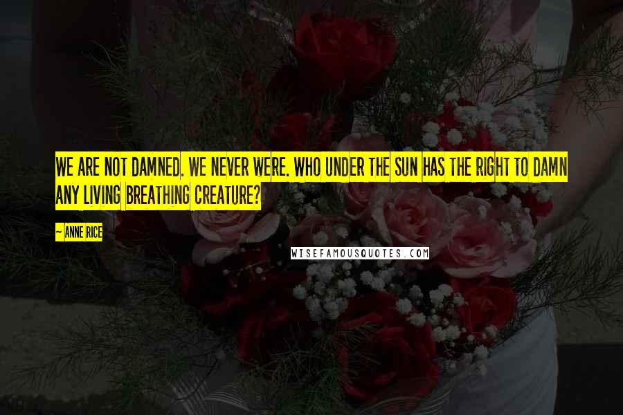 Anne Rice Quotes: We are not damned. We never were. Who under the sun has the right to damn any living breathing creature?