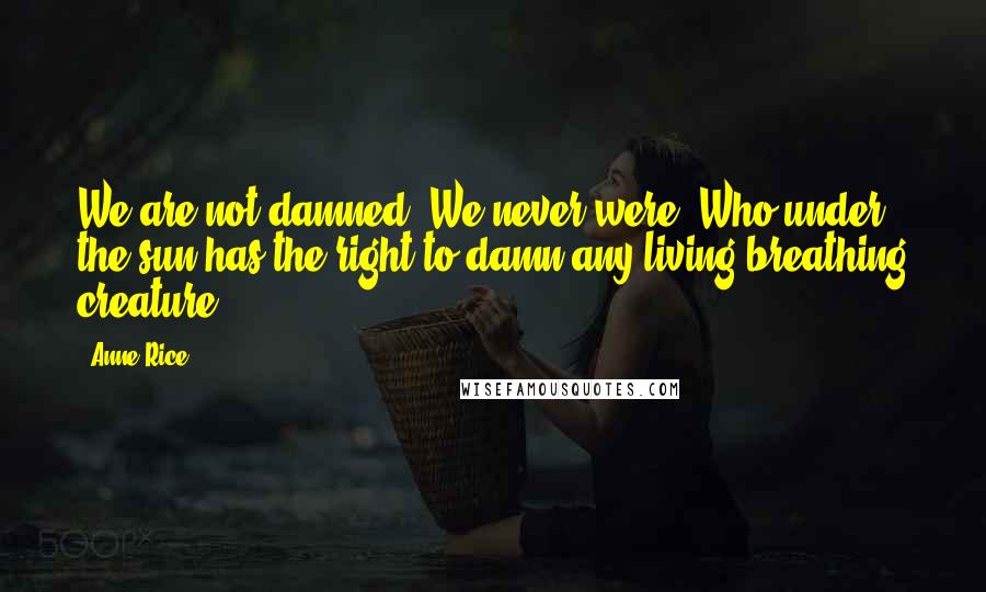 Anne Rice Quotes: We are not damned. We never were. Who under the sun has the right to damn any living breathing creature?