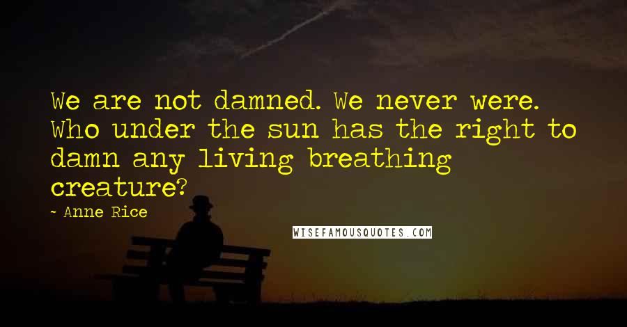 Anne Rice Quotes: We are not damned. We never were. Who under the sun has the right to damn any living breathing creature?