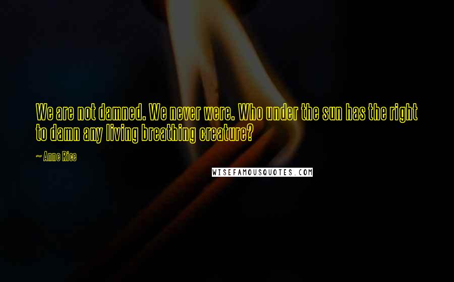 Anne Rice Quotes: We are not damned. We never were. Who under the sun has the right to damn any living breathing creature?