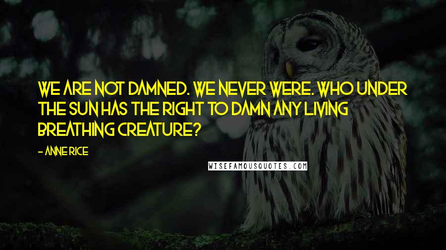 Anne Rice Quotes: We are not damned. We never were. Who under the sun has the right to damn any living breathing creature?