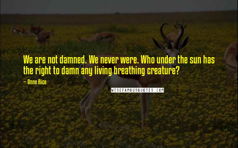 Anne Rice Quotes: We are not damned. We never were. Who under the sun has the right to damn any living breathing creature?