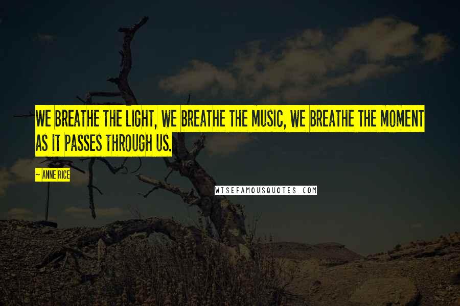 Anne Rice Quotes: We breathe the light, we breathe the music, we breathe the moment as it passes through us.