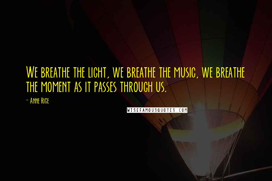 Anne Rice Quotes: We breathe the light, we breathe the music, we breathe the moment as it passes through us.