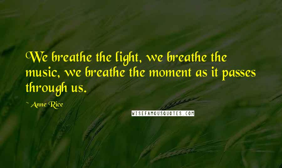 Anne Rice Quotes: We breathe the light, we breathe the music, we breathe the moment as it passes through us.