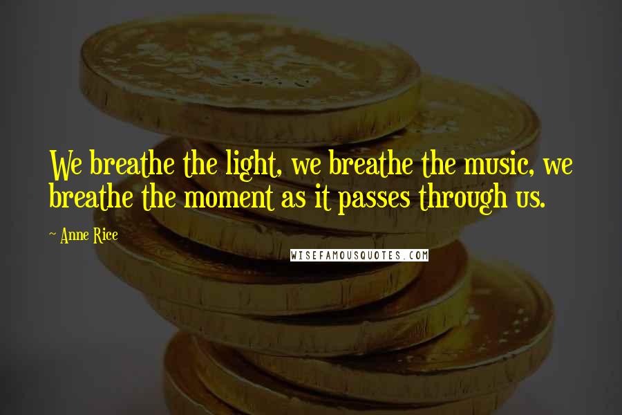 Anne Rice Quotes: We breathe the light, we breathe the music, we breathe the moment as it passes through us.