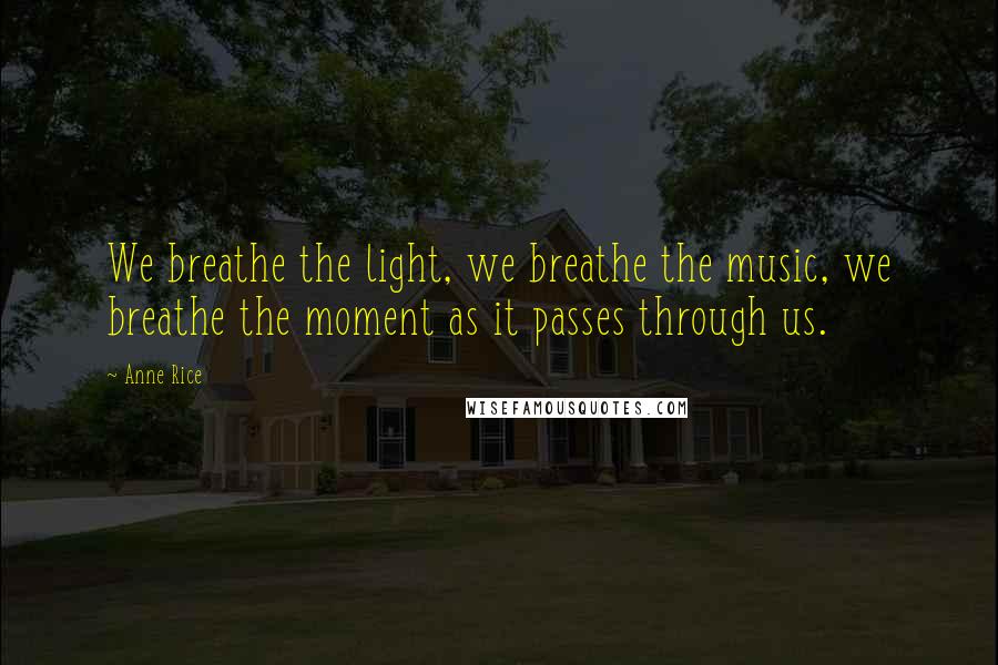 Anne Rice Quotes: We breathe the light, we breathe the music, we breathe the moment as it passes through us.