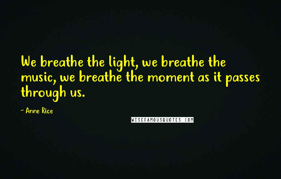 Anne Rice Quotes: We breathe the light, we breathe the music, we breathe the moment as it passes through us.