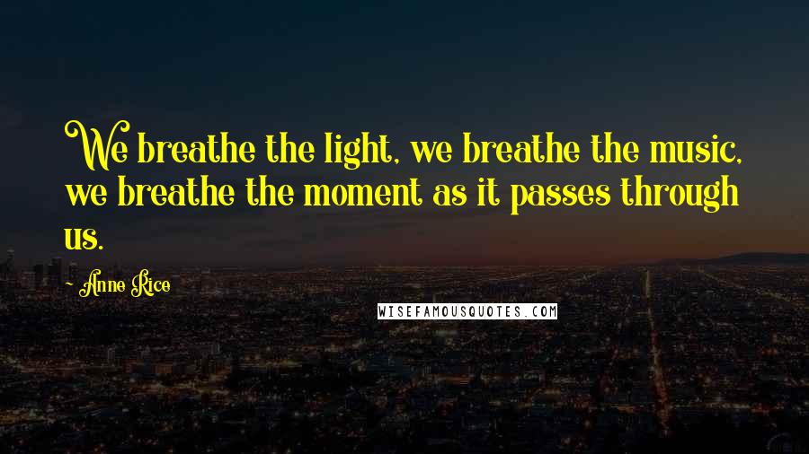 Anne Rice Quotes: We breathe the light, we breathe the music, we breathe the moment as it passes through us.