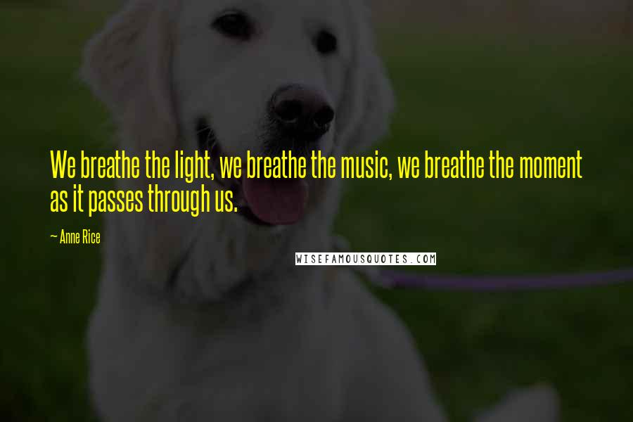 Anne Rice Quotes: We breathe the light, we breathe the music, we breathe the moment as it passes through us.