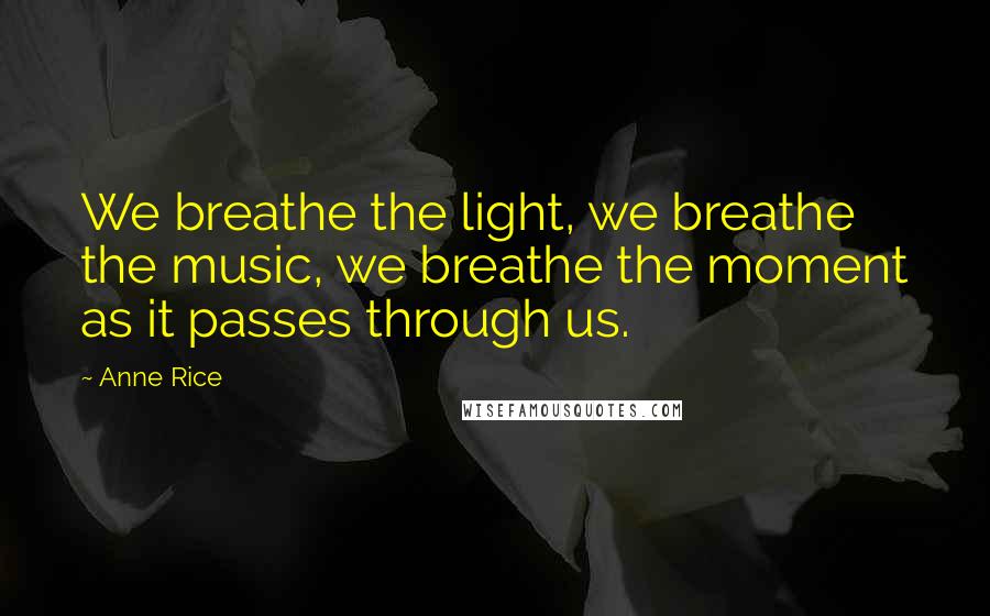 Anne Rice Quotes: We breathe the light, we breathe the music, we breathe the moment as it passes through us.