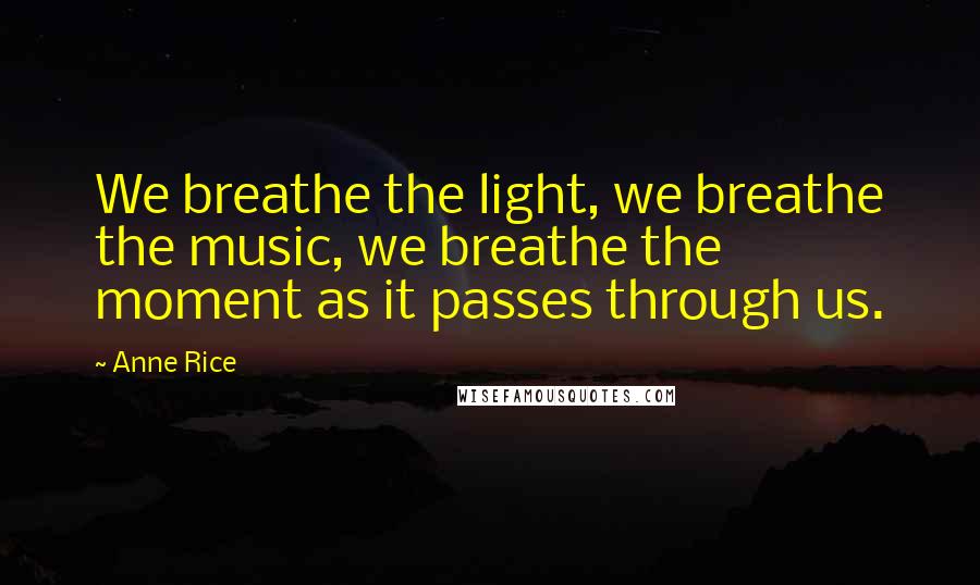 Anne Rice Quotes: We breathe the light, we breathe the music, we breathe the moment as it passes through us.