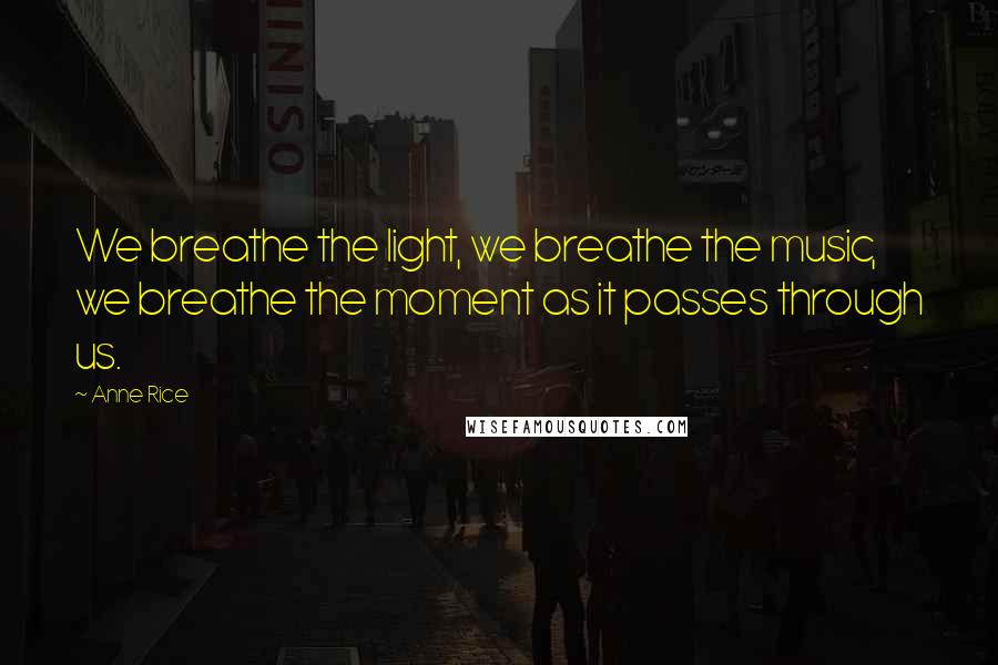 Anne Rice Quotes: We breathe the light, we breathe the music, we breathe the moment as it passes through us.