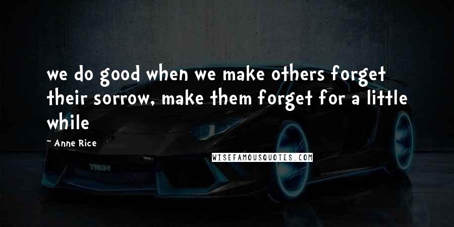 Anne Rice Quotes: we do good when we make others forget their sorrow, make them forget for a little while