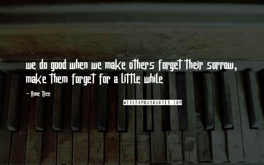 Anne Rice Quotes: we do good when we make others forget their sorrow, make them forget for a little while