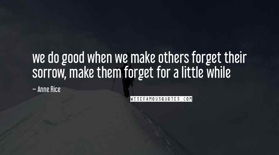 Anne Rice Quotes: we do good when we make others forget their sorrow, make them forget for a little while
