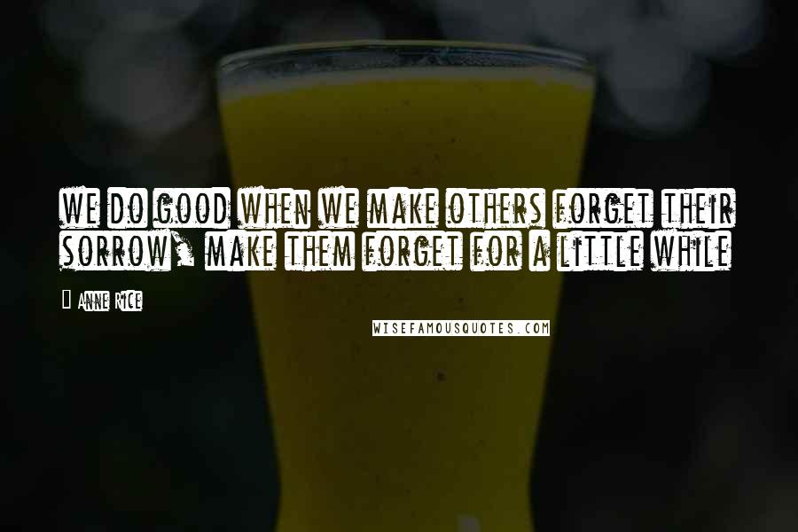 Anne Rice Quotes: we do good when we make others forget their sorrow, make them forget for a little while