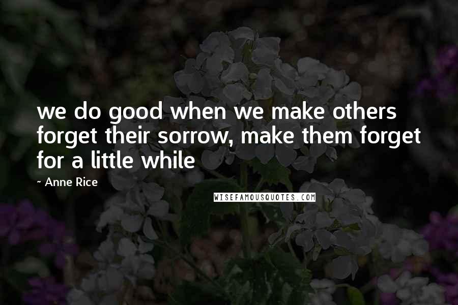 Anne Rice Quotes: we do good when we make others forget their sorrow, make them forget for a little while