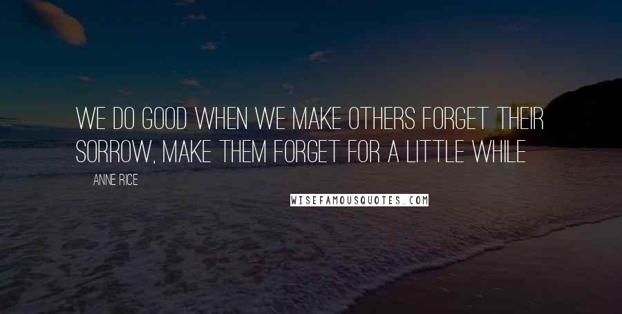 Anne Rice Quotes: we do good when we make others forget their sorrow, make them forget for a little while