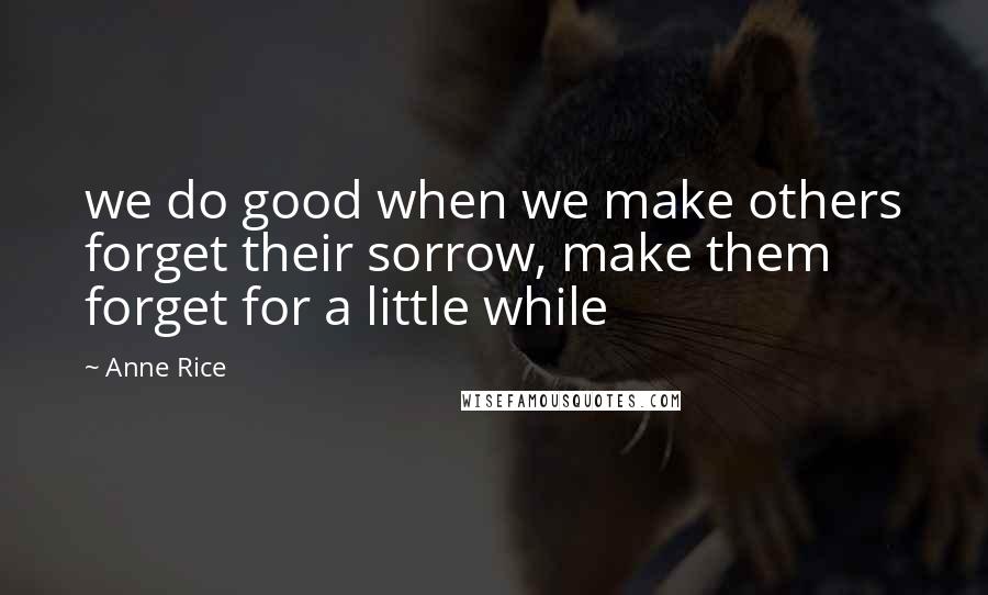 Anne Rice Quotes: we do good when we make others forget their sorrow, make them forget for a little while