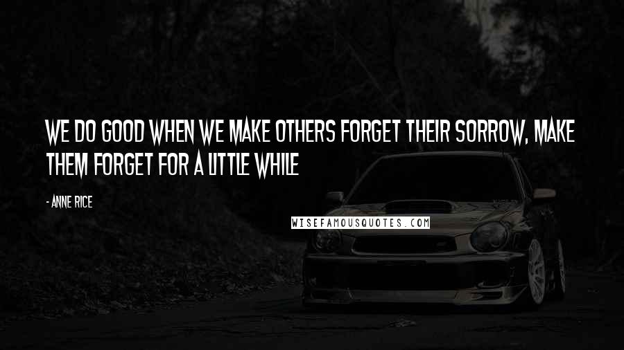 Anne Rice Quotes: we do good when we make others forget their sorrow, make them forget for a little while