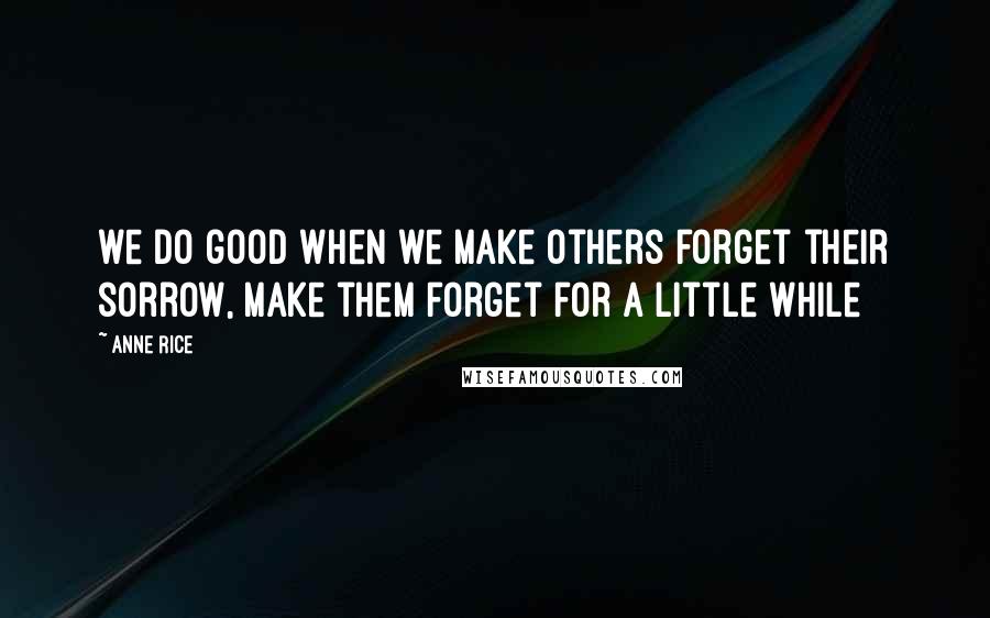 Anne Rice Quotes: we do good when we make others forget their sorrow, make them forget for a little while