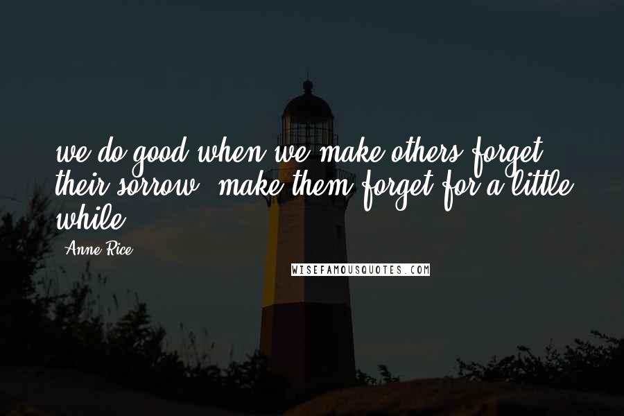 Anne Rice Quotes: we do good when we make others forget their sorrow, make them forget for a little while