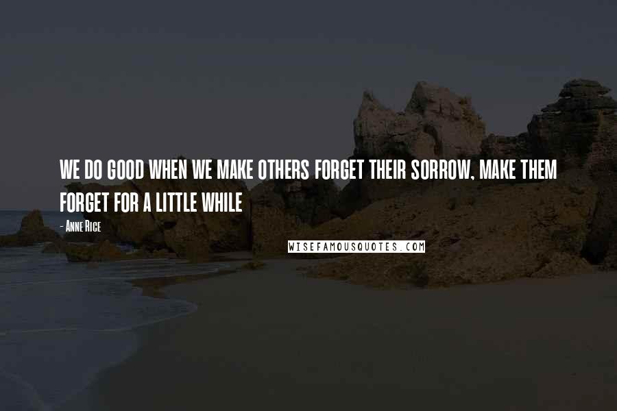 Anne Rice Quotes: we do good when we make others forget their sorrow, make them forget for a little while