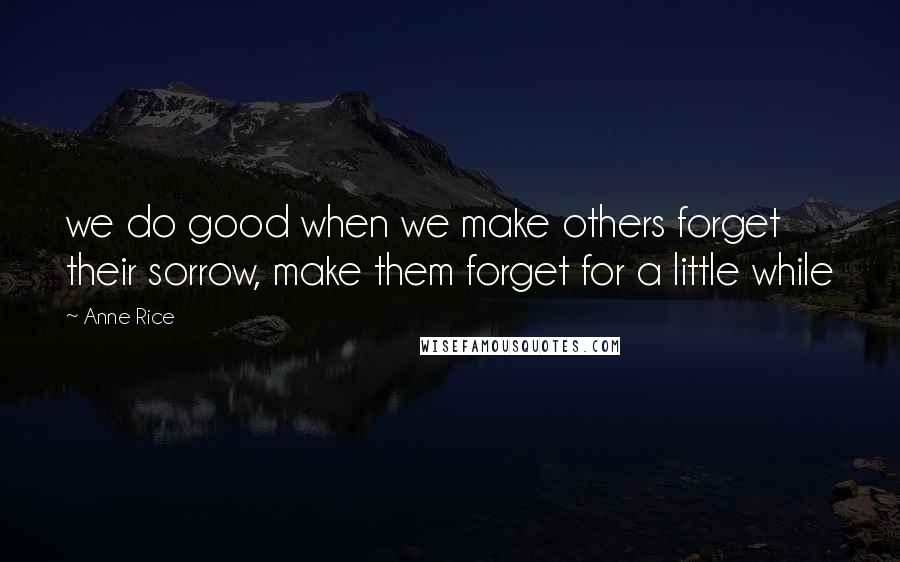 Anne Rice Quotes: we do good when we make others forget their sorrow, make them forget for a little while