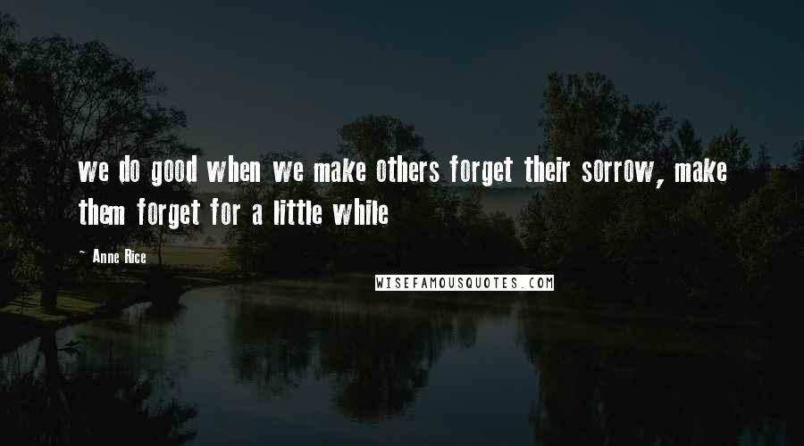 Anne Rice Quotes: we do good when we make others forget their sorrow, make them forget for a little while